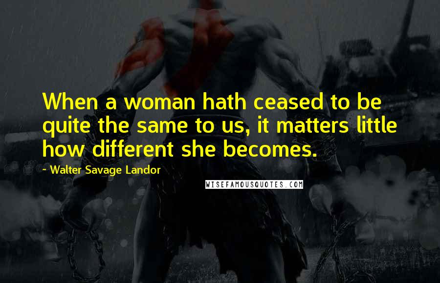 Walter Savage Landor Quotes: When a woman hath ceased to be quite the same to us, it matters little how different she becomes.