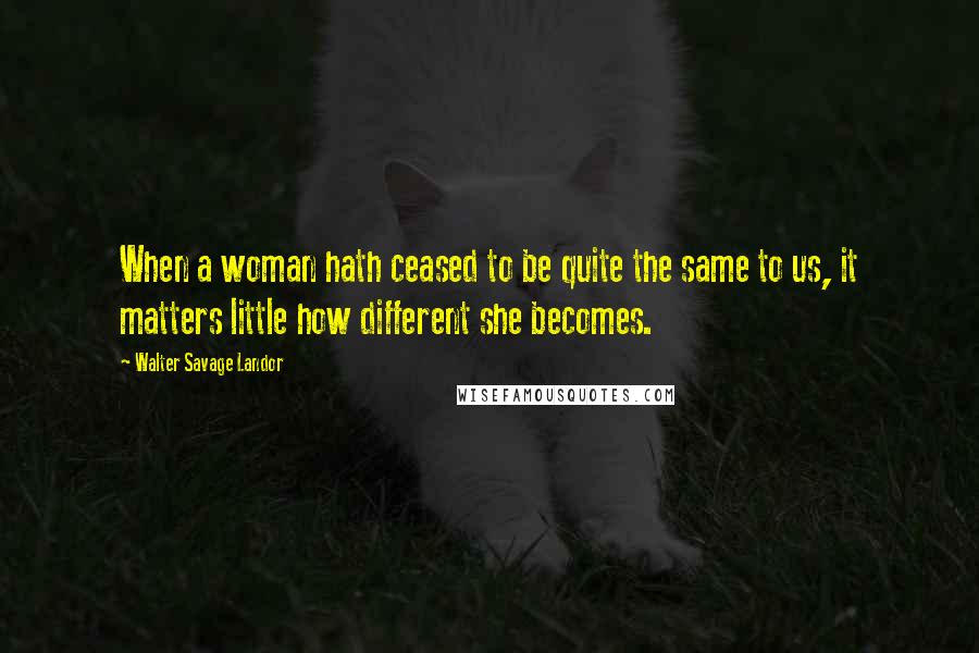 Walter Savage Landor Quotes: When a woman hath ceased to be quite the same to us, it matters little how different she becomes.