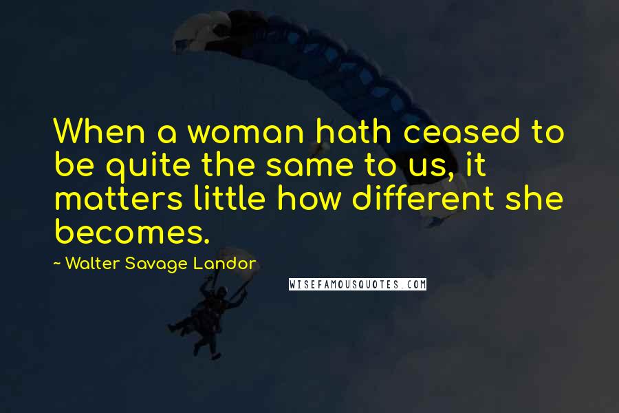 Walter Savage Landor Quotes: When a woman hath ceased to be quite the same to us, it matters little how different she becomes.