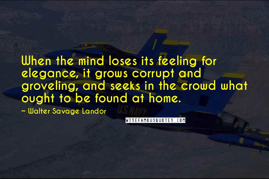 Walter Savage Landor Quotes: When the mind loses its feeling for elegance, it grows corrupt and groveling, and seeks in the crowd what ought to be found at home.