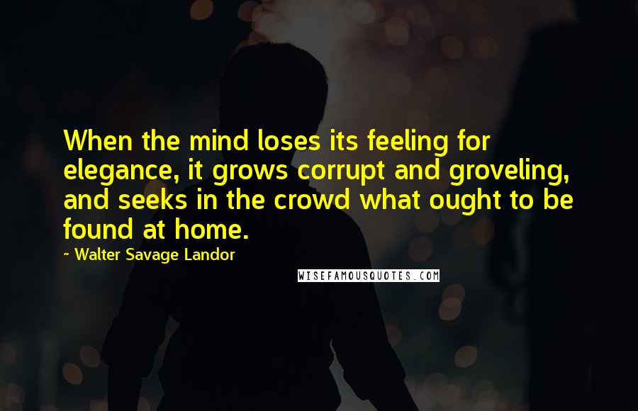 Walter Savage Landor Quotes: When the mind loses its feeling for elegance, it grows corrupt and groveling, and seeks in the crowd what ought to be found at home.