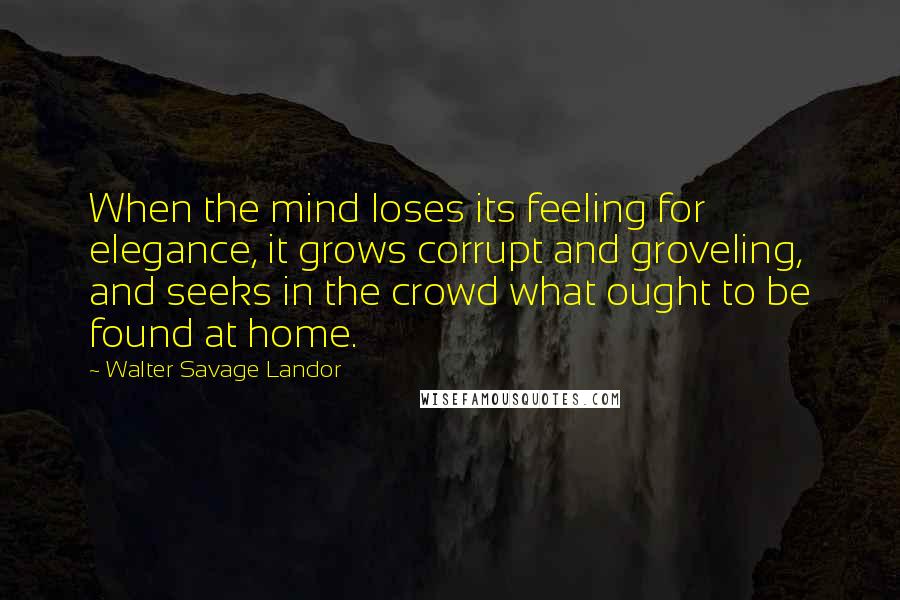 Walter Savage Landor Quotes: When the mind loses its feeling for elegance, it grows corrupt and groveling, and seeks in the crowd what ought to be found at home.