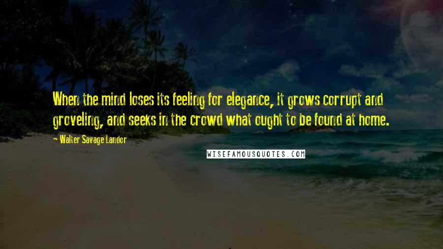 Walter Savage Landor Quotes: When the mind loses its feeling for elegance, it grows corrupt and groveling, and seeks in the crowd what ought to be found at home.