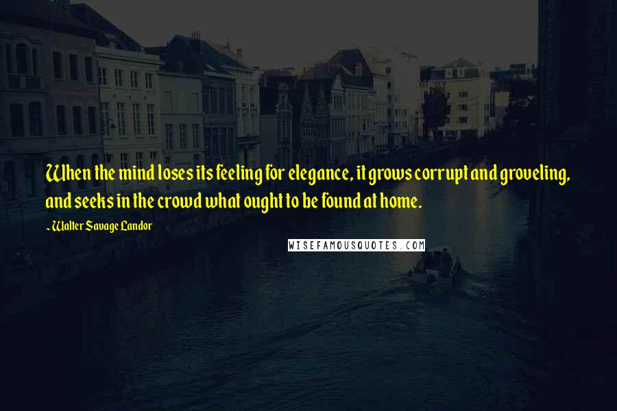 Walter Savage Landor Quotes: When the mind loses its feeling for elegance, it grows corrupt and groveling, and seeks in the crowd what ought to be found at home.