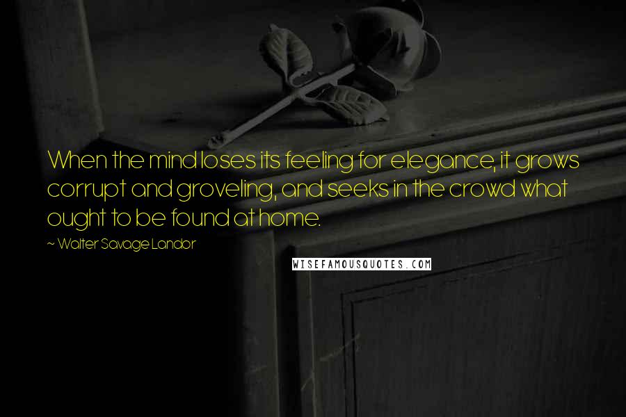 Walter Savage Landor Quotes: When the mind loses its feeling for elegance, it grows corrupt and groveling, and seeks in the crowd what ought to be found at home.