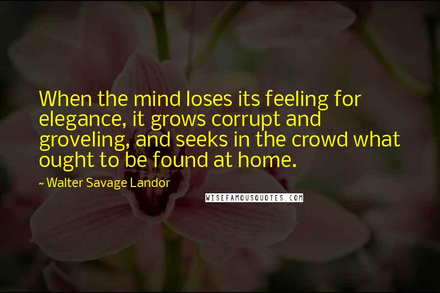 Walter Savage Landor Quotes: When the mind loses its feeling for elegance, it grows corrupt and groveling, and seeks in the crowd what ought to be found at home.