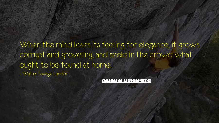 Walter Savage Landor Quotes: When the mind loses its feeling for elegance, it grows corrupt and groveling, and seeks in the crowd what ought to be found at home.