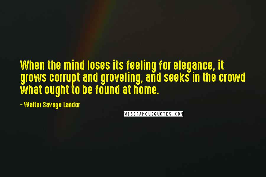 Walter Savage Landor Quotes: When the mind loses its feeling for elegance, it grows corrupt and groveling, and seeks in the crowd what ought to be found at home.