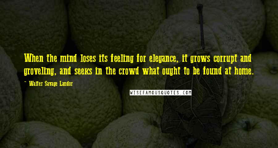 Walter Savage Landor Quotes: When the mind loses its feeling for elegance, it grows corrupt and groveling, and seeks in the crowd what ought to be found at home.