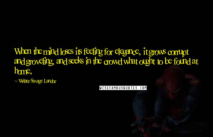 Walter Savage Landor Quotes: When the mind loses its feeling for elegance, it grows corrupt and groveling, and seeks in the crowd what ought to be found at home.