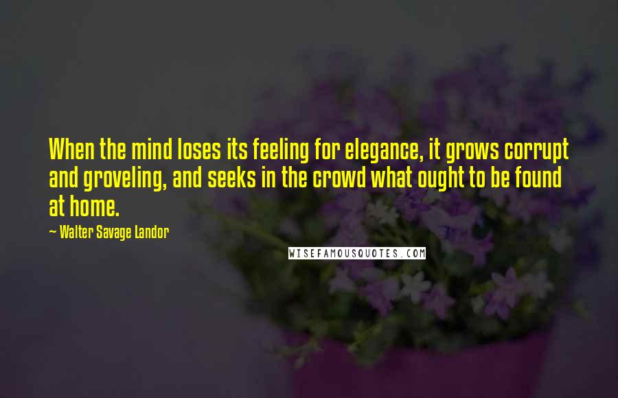 Walter Savage Landor Quotes: When the mind loses its feeling for elegance, it grows corrupt and groveling, and seeks in the crowd what ought to be found at home.