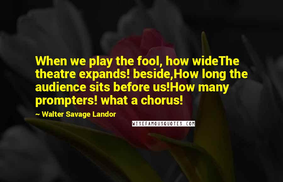 Walter Savage Landor Quotes: When we play the fool, how wideThe theatre expands! beside,How long the audience sits before us!How many prompters! what a chorus!