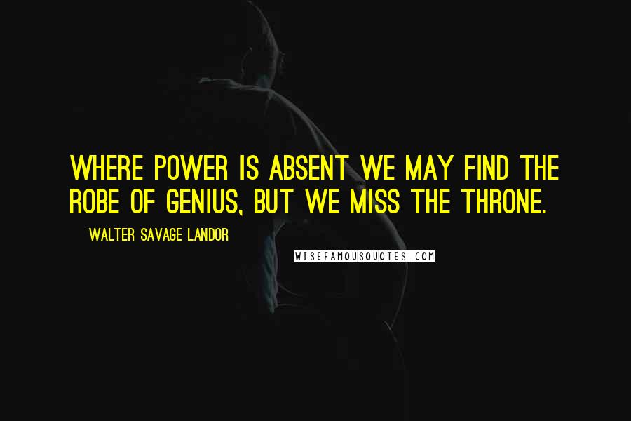 Walter Savage Landor Quotes: Where power is absent we may find the robe of genius, but we miss the throne.