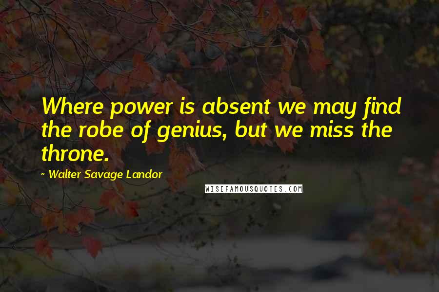 Walter Savage Landor Quotes: Where power is absent we may find the robe of genius, but we miss the throne.