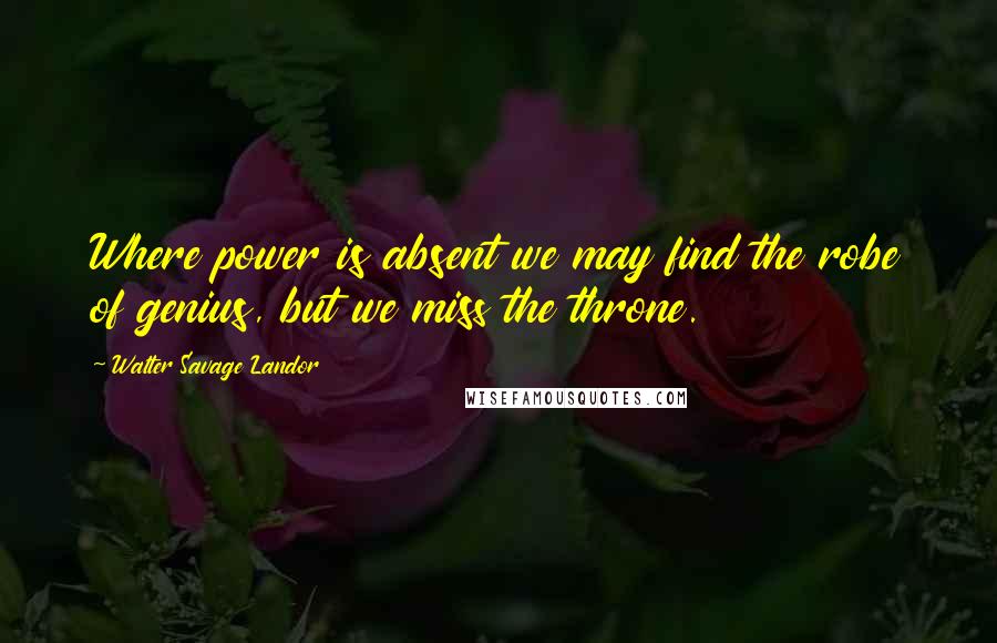 Walter Savage Landor Quotes: Where power is absent we may find the robe of genius, but we miss the throne.
