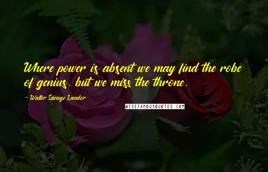 Walter Savage Landor Quotes: Where power is absent we may find the robe of genius, but we miss the throne.