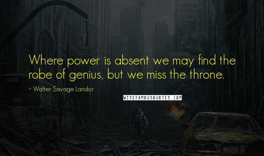 Walter Savage Landor Quotes: Where power is absent we may find the robe of genius, but we miss the throne.