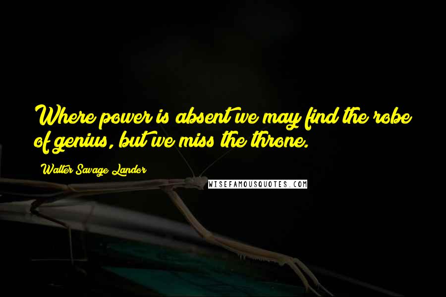 Walter Savage Landor Quotes: Where power is absent we may find the robe of genius, but we miss the throne.