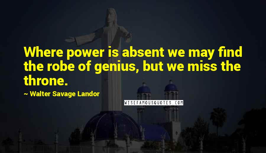 Walter Savage Landor Quotes: Where power is absent we may find the robe of genius, but we miss the throne.