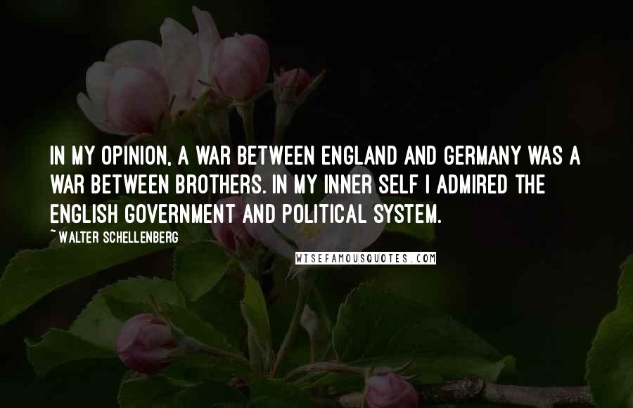 Walter Schellenberg Quotes: In my opinion, a war between England and Germany was a war between brothers. In my inner self I admired the English government and political system.