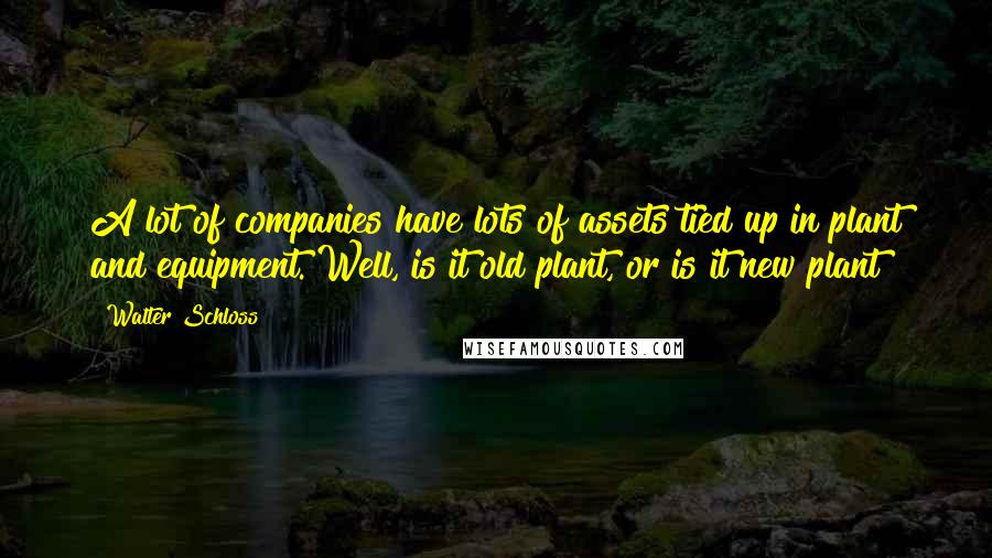 Walter Schloss Quotes: A lot of companies have lots of assets tied up in plant and equipment. Well, is it old plant, or is it new plant?