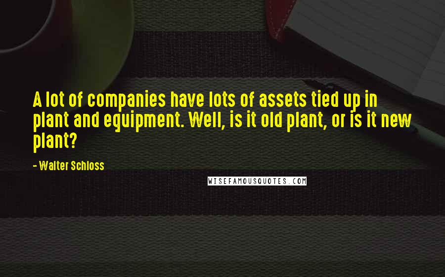 Walter Schloss Quotes: A lot of companies have lots of assets tied up in plant and equipment. Well, is it old plant, or is it new plant?