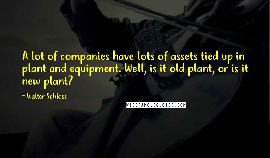 Walter Schloss Quotes: A lot of companies have lots of assets tied up in plant and equipment. Well, is it old plant, or is it new plant?