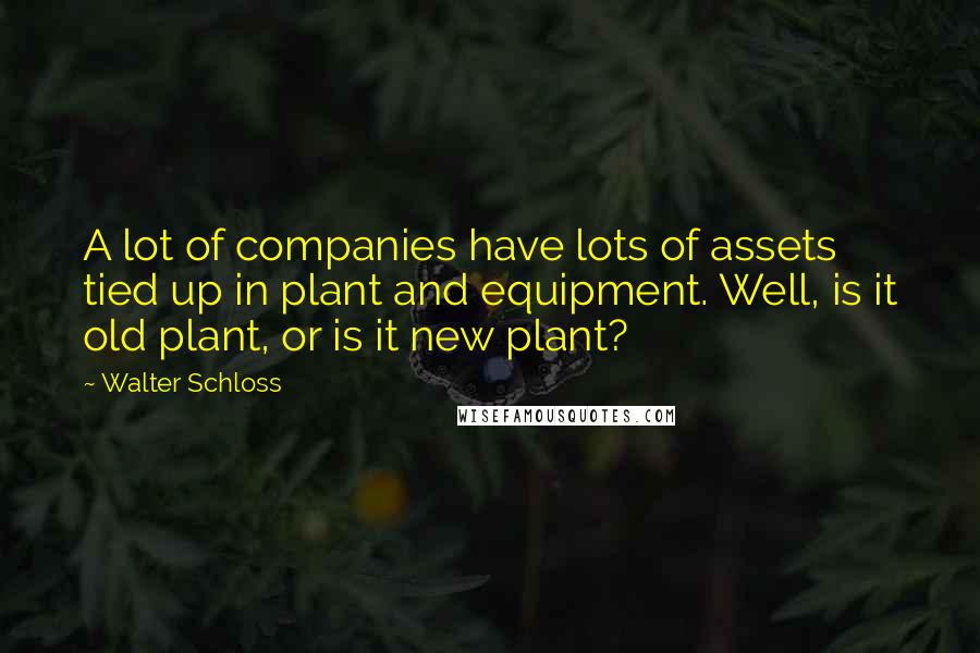 Walter Schloss Quotes: A lot of companies have lots of assets tied up in plant and equipment. Well, is it old plant, or is it new plant?