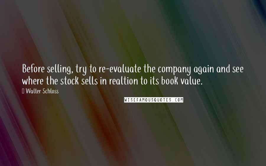 Walter Schloss Quotes: Before selling, try to re-evaluate the company again and see where the stock sells in realtion to its book value.