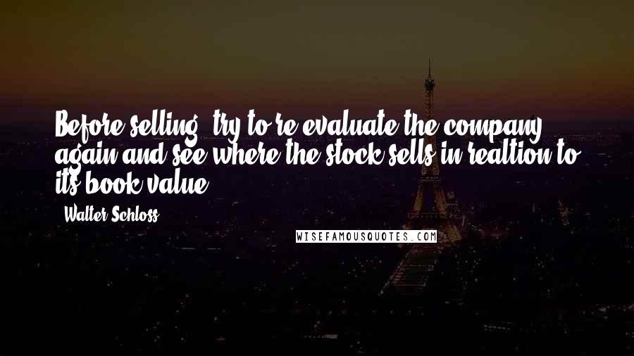 Walter Schloss Quotes: Before selling, try to re-evaluate the company again and see where the stock sells in realtion to its book value.