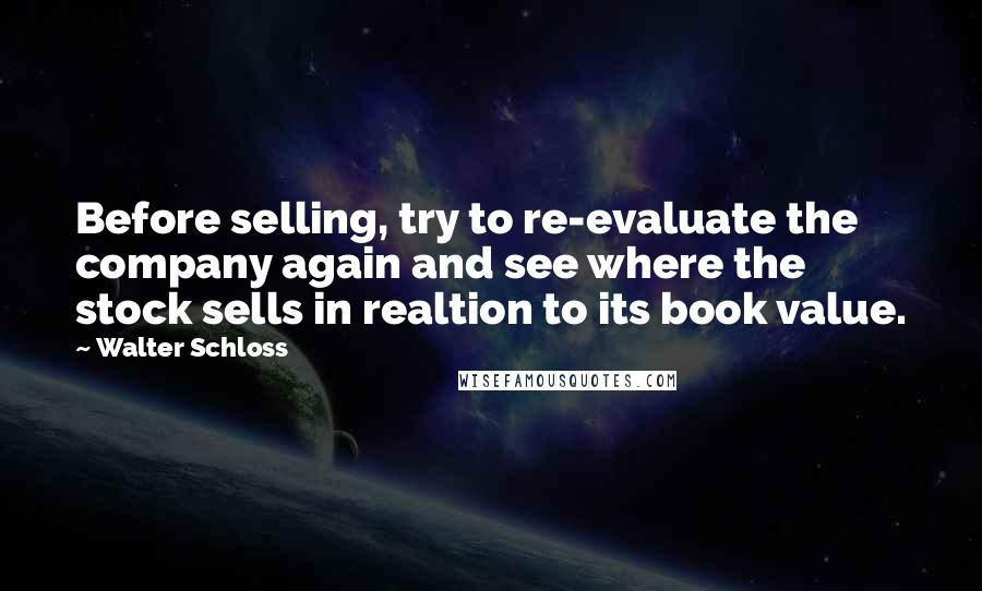 Walter Schloss Quotes: Before selling, try to re-evaluate the company again and see where the stock sells in realtion to its book value.