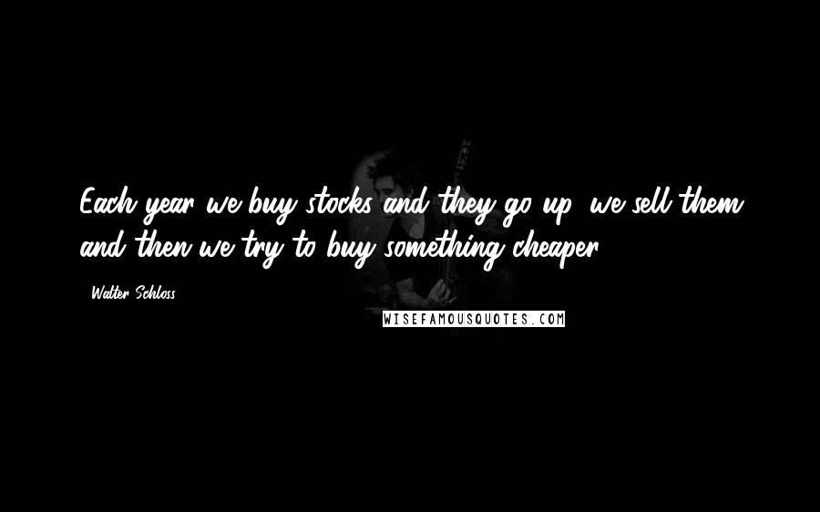 Walter Schloss Quotes: Each year we buy stocks and they go up, we sell them and then we try to buy something cheaper.