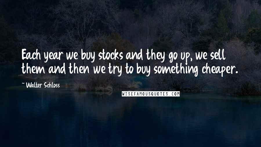 Walter Schloss Quotes: Each year we buy stocks and they go up, we sell them and then we try to buy something cheaper.