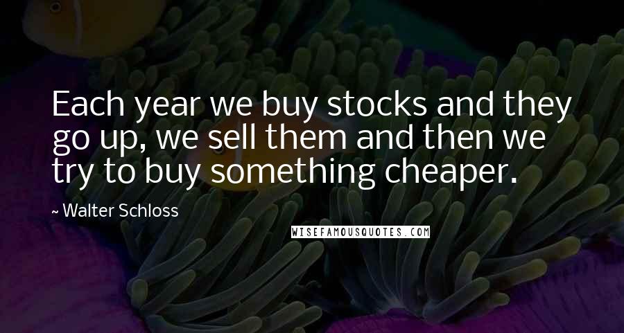 Walter Schloss Quotes: Each year we buy stocks and they go up, we sell them and then we try to buy something cheaper.