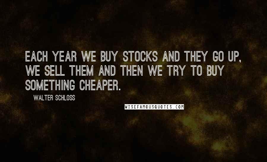 Walter Schloss Quotes: Each year we buy stocks and they go up, we sell them and then we try to buy something cheaper.