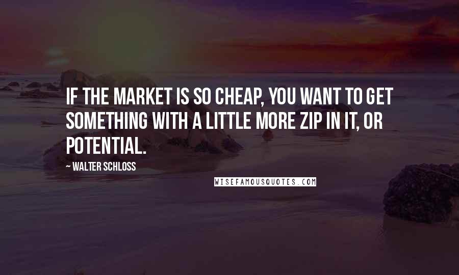 Walter Schloss Quotes: If the market is so cheap, you want to get something with a little more zip in it, or potential.