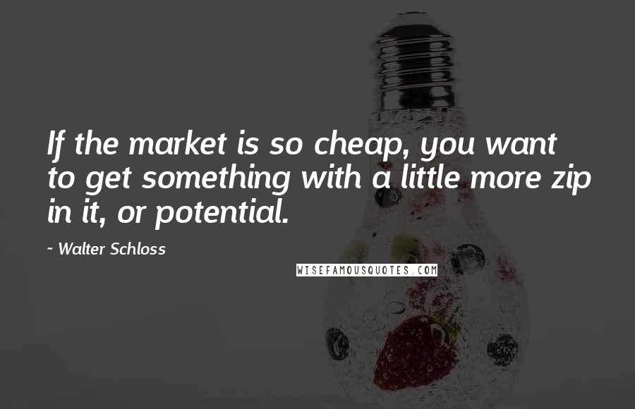 Walter Schloss Quotes: If the market is so cheap, you want to get something with a little more zip in it, or potential.