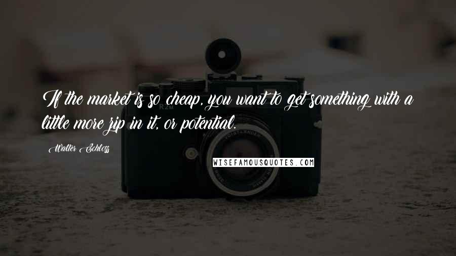 Walter Schloss Quotes: If the market is so cheap, you want to get something with a little more zip in it, or potential.