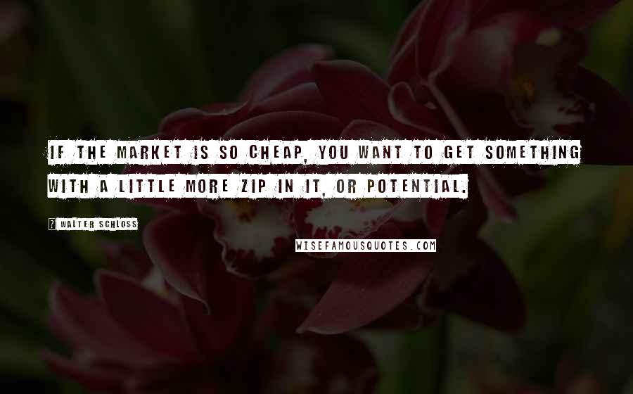 Walter Schloss Quotes: If the market is so cheap, you want to get something with a little more zip in it, or potential.