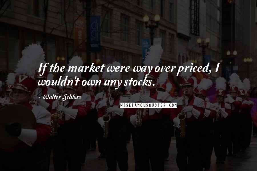 Walter Schloss Quotes: If the market were way over priced, I wouldn't own any stocks.