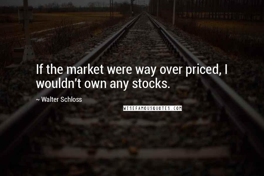 Walter Schloss Quotes: If the market were way over priced, I wouldn't own any stocks.