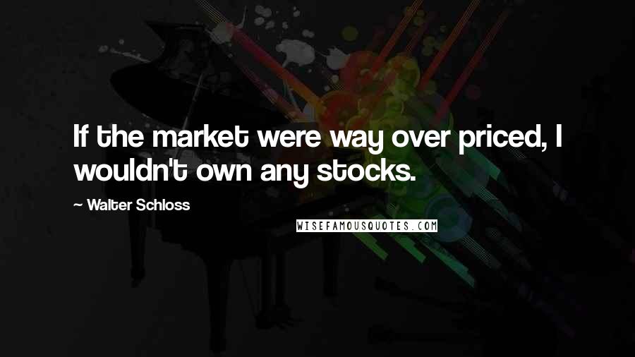 Walter Schloss Quotes: If the market were way over priced, I wouldn't own any stocks.