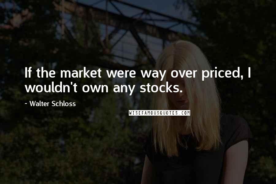 Walter Schloss Quotes: If the market were way over priced, I wouldn't own any stocks.