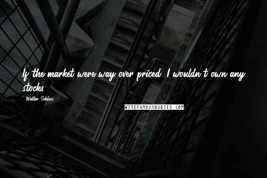 Walter Schloss Quotes: If the market were way over priced, I wouldn't own any stocks.