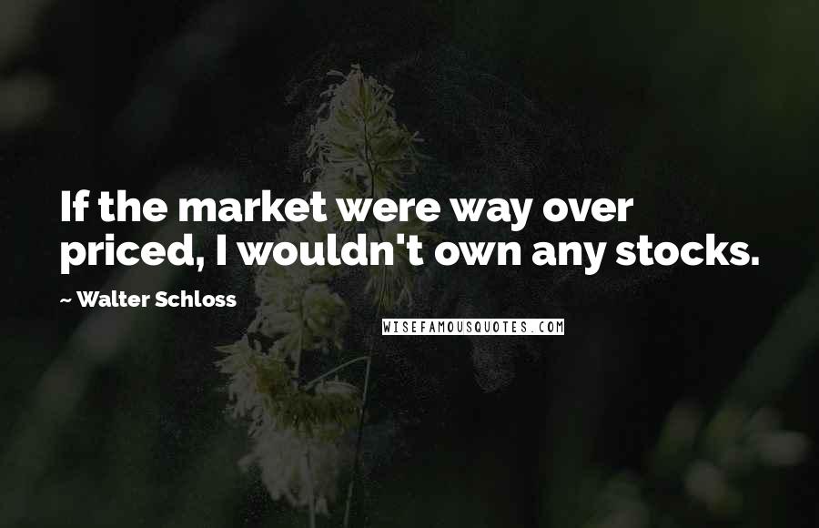 Walter Schloss Quotes: If the market were way over priced, I wouldn't own any stocks.