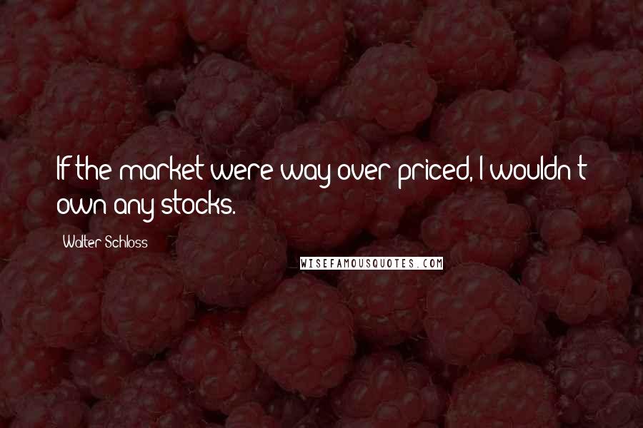 Walter Schloss Quotes: If the market were way over priced, I wouldn't own any stocks.