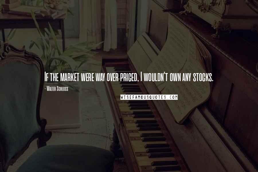 Walter Schloss Quotes: If the market were way over priced, I wouldn't own any stocks.