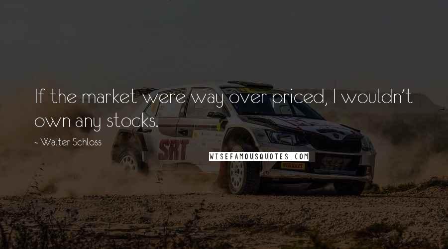 Walter Schloss Quotes: If the market were way over priced, I wouldn't own any stocks.