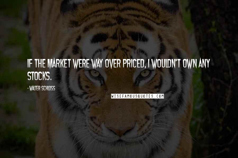 Walter Schloss Quotes: If the market were way over priced, I wouldn't own any stocks.