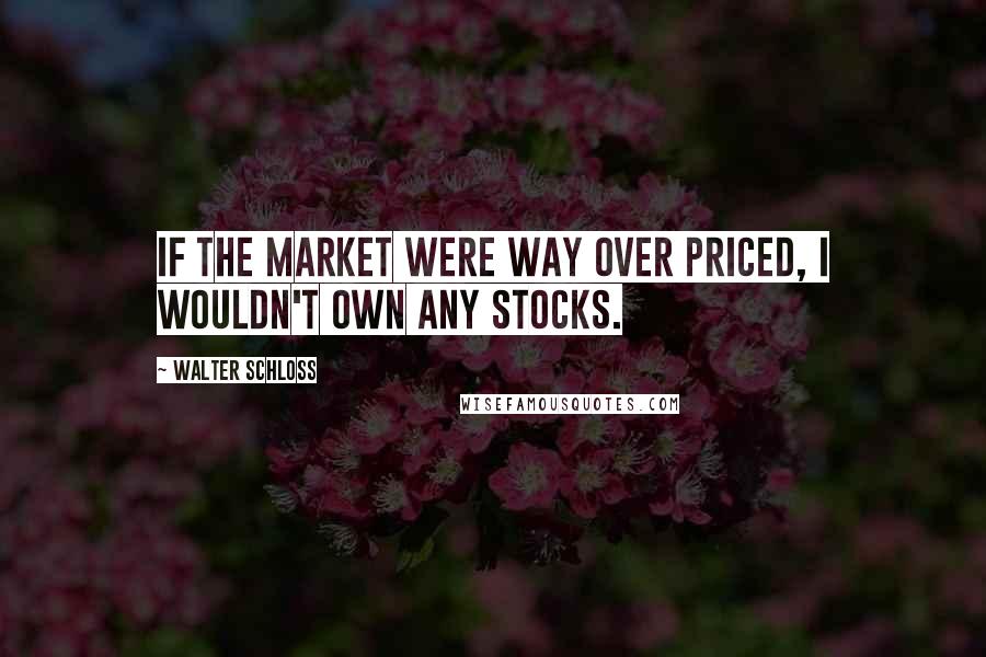 Walter Schloss Quotes: If the market were way over priced, I wouldn't own any stocks.